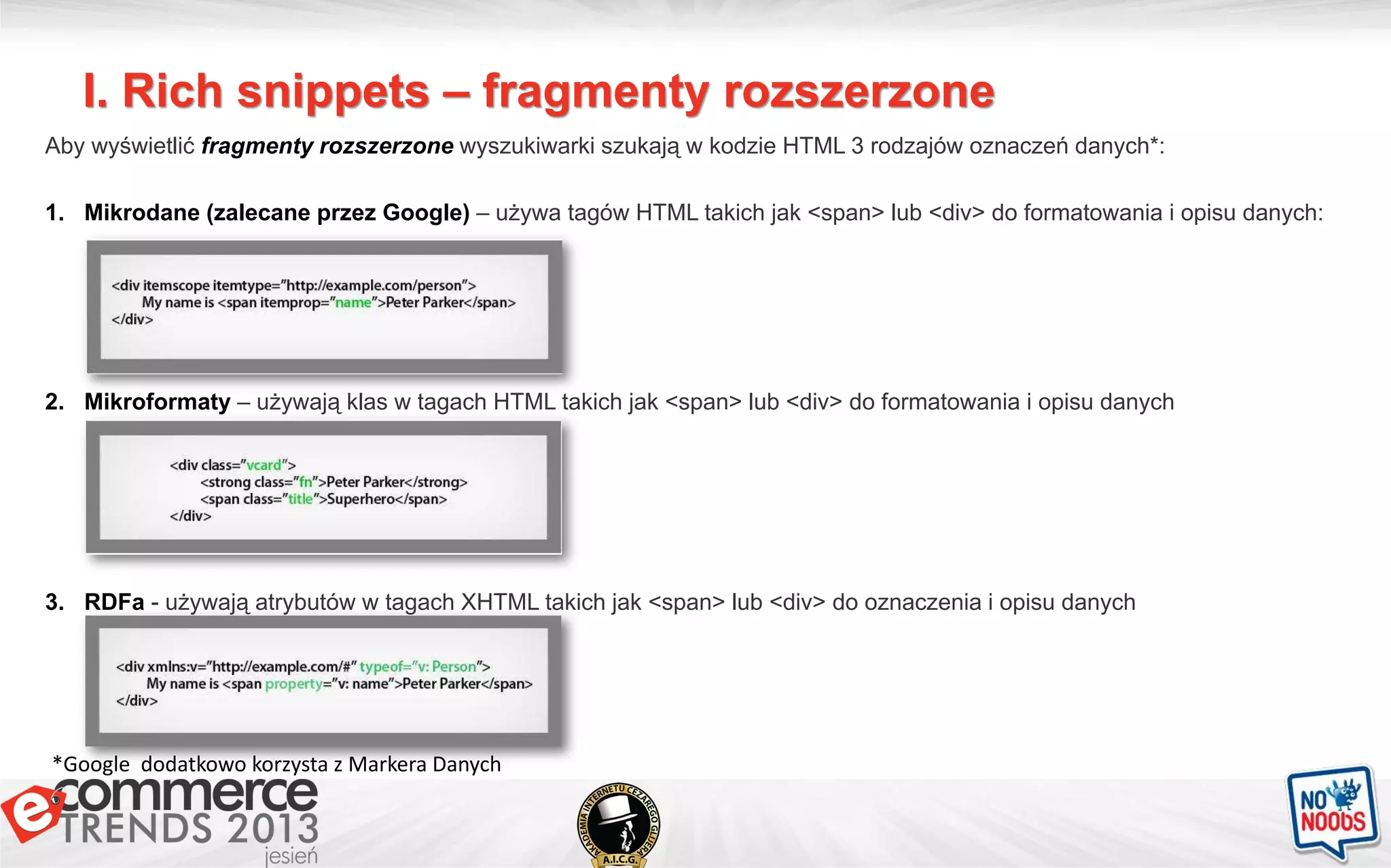 I. Rich snippets – fragmenty rozszerzone
Aby wyświetlić fragmenty rozszerzone wyszukiwarki szukają w kodzie HTML 3 rodzajów oznaczeń danych*:
1. Mikrodane (zalecane przez Google) – używa tagów HTML takich jak <span> lub <div> do formatowania i opisu danych:
2. Mikroformaty – używają klas w tagach HTML takich jak <span> lub <div> do formatowania i opisu danych
3. RDFa - używają atrybutów w tagach XHTML takich jak <span> lub <div> do oznaczenia i opisu danych
*Google dodatkowo korzysta z Markera Danych
 