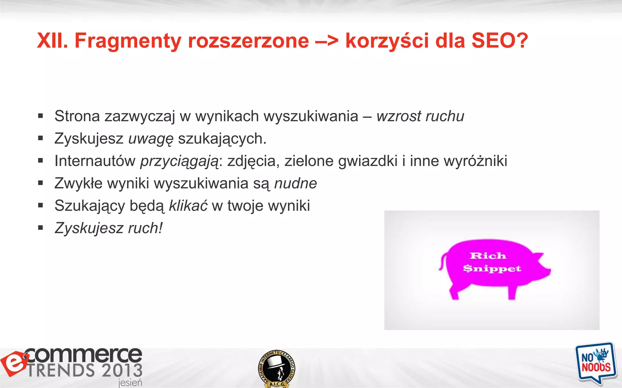 XII. Fragmenty rozszerzone –> korzyści dla SEO?
 Strona zazwyczaj w wynikach wyszukiwania – wzrost ruchu
 Zyskujesz uwagę szukających.
 Internautów przyciągają: zdjęcia, zielone gwiazdki i inne wyróżniki
 Zwykłe wyniki wyszukiwania są nudne
 Szukający będą klikać w twoje wyniki
 Zyskujesz ruch!
 