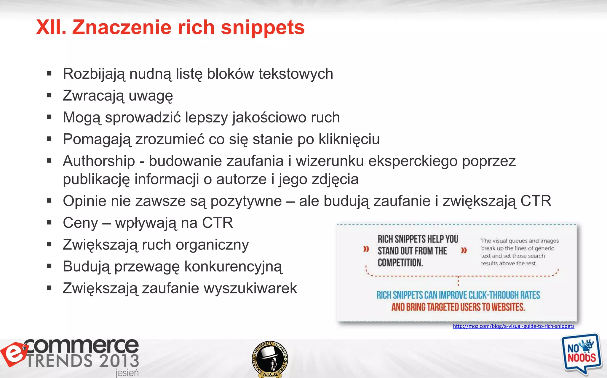 XII. Znaczenie rich snippets
 Rozbijają nudną listę bloków tekstowych
 Zwracają uwagę
 Mogą sprowadzić lepszy jakościowo ruch
 Pomagają zrozumieć co się stanie po kliknięciu
 Authorship - budowanie zaufania i wizerunku eksperckiego poprzez
publikację informacji o autorze i jego zdjęcia
 Opinie nie zawsze są pozytywne – ale budują zaufanie i zwiększają CTR
 Ceny – wpływają na CTR
 Zwiększają ruch organiczny
 Budują przewagę konkurencyjną
 Zwiększają zaufanie wyszukiwarek
http://moz.com/blog/a-visual-guide-to-rich-snippets
 