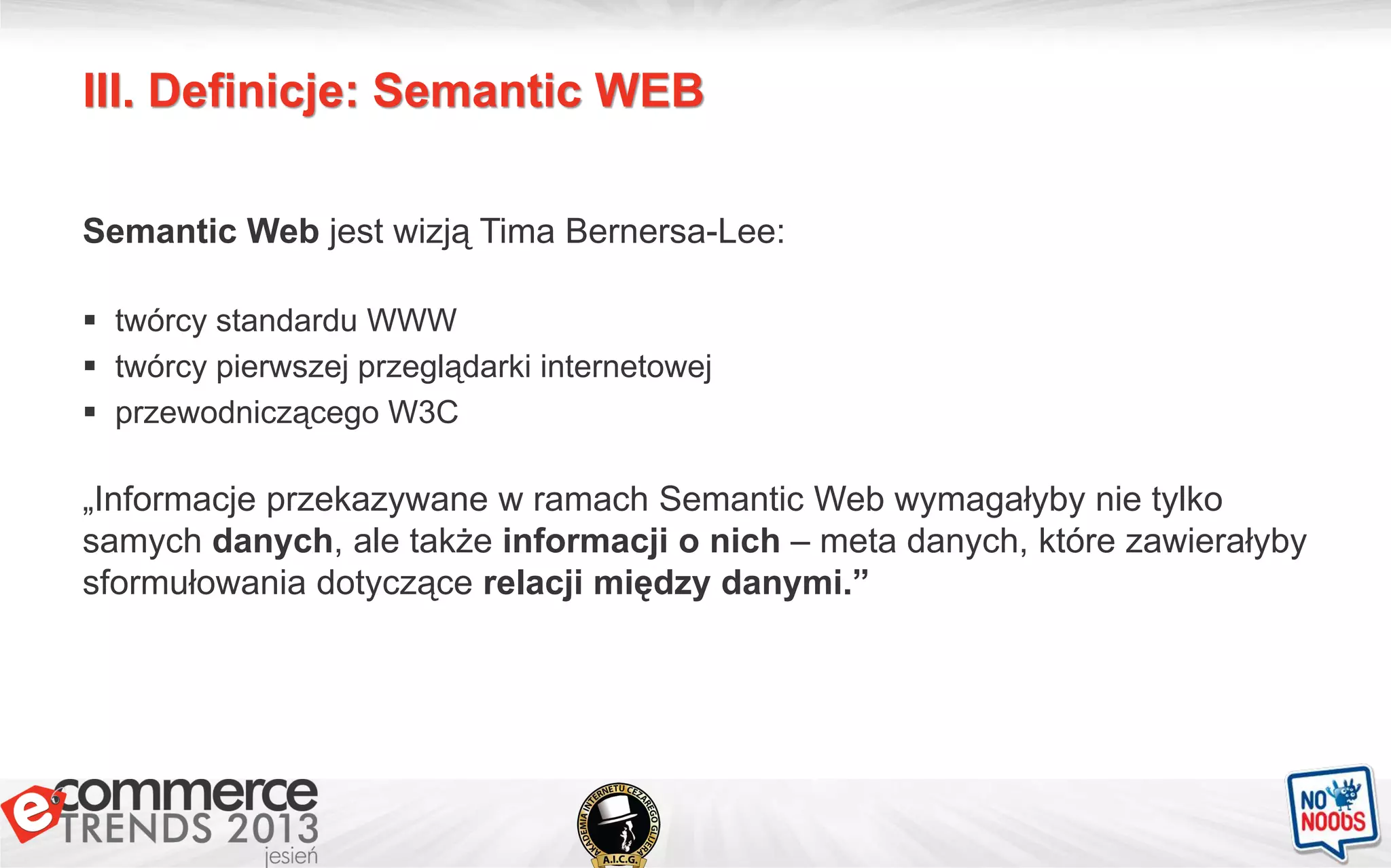 III. Definicje: Semantic WEB
Semantic Web jest wizją Tima Bernersa-Lee:
 twórcy standardu WWW
 twórcy pierwszej przeglądarki internetowej
 przewodniczącego W3C
„Informacje przekazywane w ramach Semantic Web wymagałyby nie tylko
samych danych, ale także informacji o nich – meta danych, które zawierałyby
sformułowania dotyczące relacji między danymi.”
 