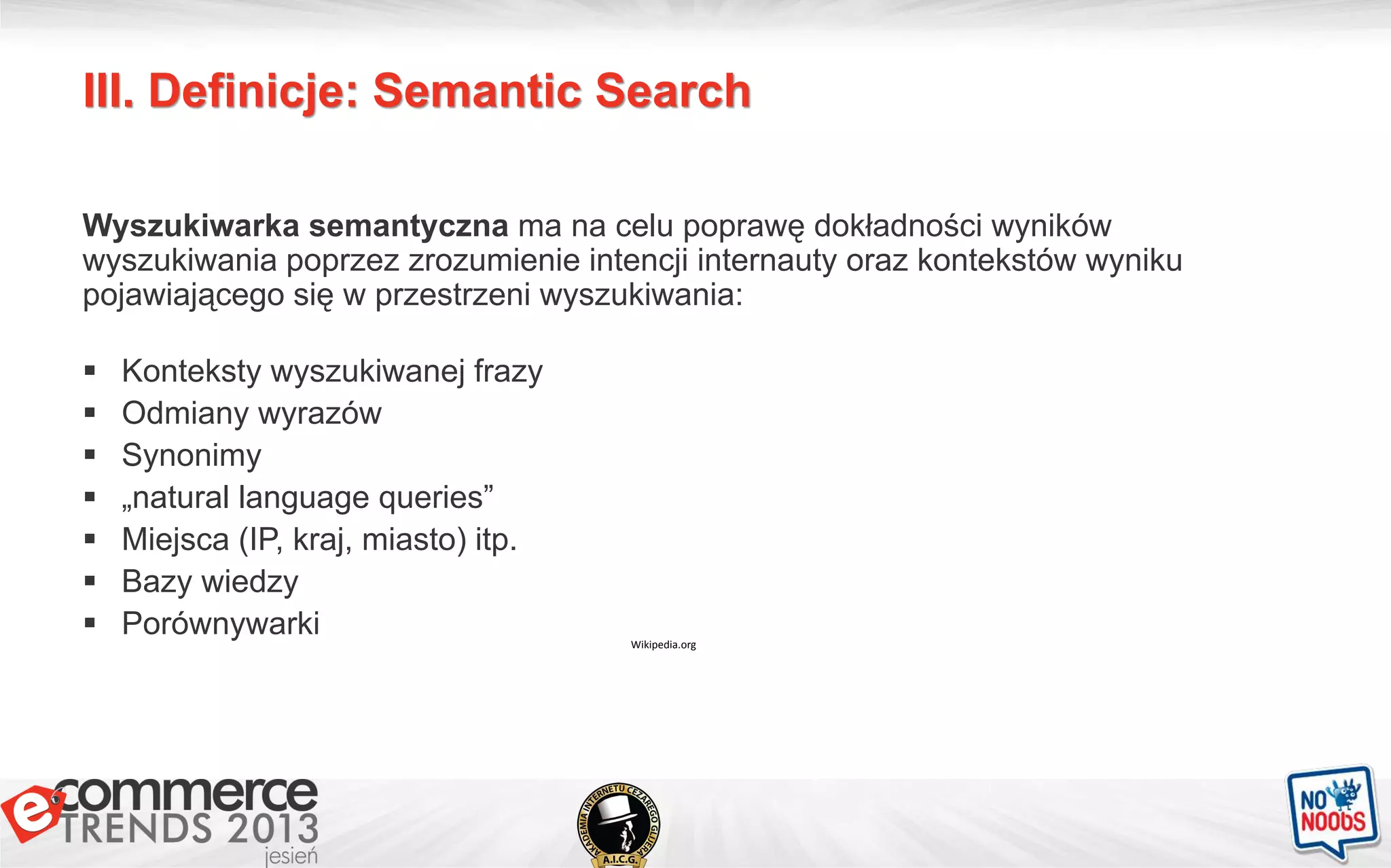 III. Definicje: Semantic Search
Wikipedia.org
Wyszukiwarka semantyczna ma na celu poprawę dokładności wyników
wyszukiwania poprzez zrozumienie intencji internauty oraz kontekstów wyniku
pojawiającego się w przestrzeni wyszukiwania:
 Konteksty wyszukiwanej frazy
 Odmiany wyrazów
 Synonimy
 „natural language queries”
 Miejsca (IP, kraj, miasto) itp.
 Bazy wiedzy
 Porównywarki
 