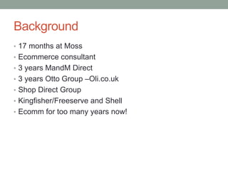 Background
• 17 months at Moss
• Ecommerce consultant
• 3 years MandM Direct
• 3 years Otto Group –Oli.co.uk
• Shop Direct Group

• Kingfisher/Freeserve and Shell
• Ecomm for too many years now!

 