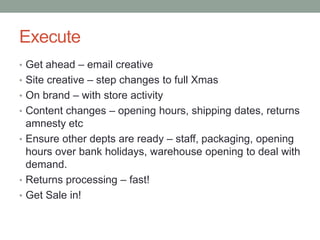 Execute
• Get ahead – email creative
• Site creative – step changes to full Xmas
• On brand – with store activity
• Content changes – opening hours, shipping dates, returns

amnesty etc
• Ensure other depts are ready – staff, packaging, opening
hours over bank holidays, warehouse opening to deal with
demand.
• Returns processing – fast!
• Get Sale in!

 