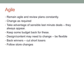 Agile
• Remain agile and review plans constantly.
• Change as required
• Take advantage of sensible last minute deals – they
•

•
•
•

always appear.
Keep some budget back for these.
Design/content may need to change – be flexible
Back winners – cut short losers
Follow store changes

 