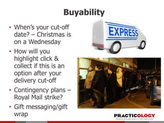 Buyability
• When’s your cut-off
date? – Christmas is
on a Wednesday
• How will you
highlight click &
collect if this is an
option after your
delivery cut-off
• Contingency plans –
Royal Mail strike?
• Gift messaging/gift
wrap

 