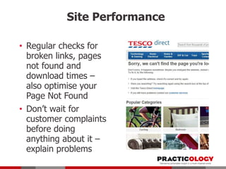 Site Performance
• Regular checks for
broken links, pages
not found and
download times –
also optimise your
Page Not Found
• Don’t wait for
customer complaints
before doing
anything about it –
explain problems

 