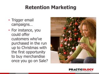 Retention Marketing
• Trigger email
campaigns…
• For instance, you
could offer
customers who’ve
purchased in the run
up to Christmas with
the first opportunity
to buy merchandise
once you go on Sale?

 