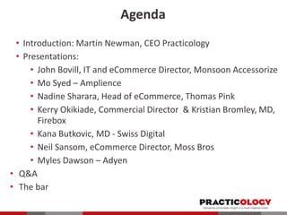 Agenda
• Introduction: Martin Newman, CEO Practicology
• Presentations:
• John Bovill, IT and eCommerce Director, Monsoon Accessorize
• Mo Syed – Amplience
• Nadine Sharara, Head of eCommerce, Thomas Pink
• Kerry Okikiade, Commercial Director & Kristian Bromley, MD,
Firebox
• Kana Butkovic, MD - Swiss Digital
• Neil Sansom, eCommerce Director, Moss Bros
• Myles Dawson – Adyen
• Q&A
• The bar

 