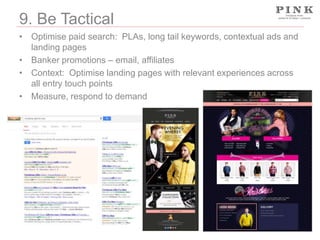 9. Be Tactical
• Optimise paid search: PLAs, long tail keywords, contextual ads and
landing pages
• Banker promotions – email, affiliates
• Context: Optimise landing pages with relevant experiences across
all entry touch points
• Measure, respond to demand

 