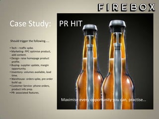 The Coolest Things You Can Buy

Case Study: PR HIT
Should trigger the following.....
• Tech – traffic spike.
• Marketing- PPC optimise product,
add content.
• Design- raise homepage product
profile.
• Buying- supplier update, margin
opportunity.
• Inventory- volumes available, lead
time.
• Warehouse- orders spike, pre order
build up.
• Customer Service- phone orders,
product info prep.
• PR- associated features.

Maximise every opportunity you can, practise...

 