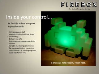 The Coolest Things You Can Buy

Inside your control...
Be flexible as late into peak
as possible with:
•
•
•
•
•

Hiring seasonal staff
Inventory orders/multiple drops
Discounting
Delivery cut-offs
Homepage messaging/newsletter
content
• Variable marketing commitment
• Partnerships & other marketing
opportunities i.e. online gift guides,
leads are shorter now.

Forecast, reforecast, react fast.

 