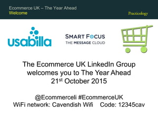 Welcome
Ecommerce UK – The Year Ahead
The Ecommerce UK LinkedIn Group
welcomes you to The Year Ahead
21st October 2015
@Ecommerceli #EcommerceUK
WiFi network: Cavendish Wifi Code: 12345cav
 