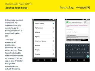 Mobile Usability Report 2015/16
Boohoo form fields
In Boohoo’s checkout
users were not
impressed that they
needed to scroll
through the full list of
countries to select
UK.
They also
encountered
problems on
Boohoo’s site (and
others such as River
Island) with double-
entry form field errors
as one entry had an
upper case first letter,
though both
addresses were
actually the same.
 