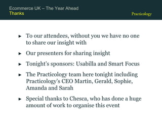 Thanks
► To our attendees, without you we have no one
to share our insight with
► Our presenters for sharing insight
► Tonight’s sponsors: Usabilla and Smart Focus
► The Practicology team here tonight including
Practicology’s CEO Martin, Gerald, Sophie,
Amanda and Sarah
► Special thanks to Chesca, who has done a huge
amount of work to organise this event
Ecommerce UK – The Year Ahead
 