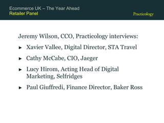 Retailer Panel
Jeremy Wilson, CCO, Practicology interviews:
► Xavier Vallee, Digital Director, STA Travel
► Cathy McCabe, CIO, Jaeger
► Lucy Hirom, Acting Head of Digital
Marketing, Selfridges
► Paul Giuffredi, Finance Director, Baker Ross
Ecommerce UK – The Year Ahead
 