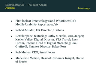 Agenda
► First look at Practicology’s and WhatUsersDo’s
Mobile Usability Report 2015/16
► Robert Mulder, UK Director, Usabilla
► Retailer panel featuring: Cathy McCabe, CIO, Jaeger;
Xavier Vallee, Digital Director, STA Travel; Lucy
Hirom, Interim Head of Digital Marketing; Paul
Giuffredi, Finance Director, Baker Ross
► Rob Mullen, CEO, SmartFocus
► Madeleine Melson, Head of Customer Insight, House
of Fraser
Ecommerce UK – The Year Ahead
 