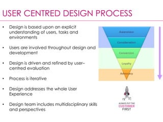 USER CENTRED DESIGN PROCESS
• Design is based upon an explicit
understanding of users, tasks and
environments
• Users are involved throughout design and
development
• Design is driven and refined by user–
centred evaluation
• Process is iterative
• Design addresses the whole User
Experience
• Design team includes multidisciplinary skills
and perspectives
 