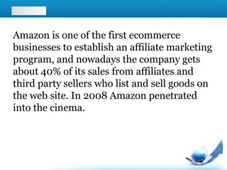 Amazon is one of the first ecommerce
businesses to establish an affiliate marketing
program, and nowadays the company gets
about 40% of its sales from affiliates and
third party sellers who list and sell goods on
the web site. In 2008 Amazon penetrated
into the cinema.
 