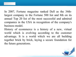 In 2007, Fortune magazine ranked Dell as the 34th-
largest company in the Fortune 500 list and 8th on its
annual Top 20 list of the most successful and admired
companies in the USA in recognition of the company's
business model.
History of ecommerce is a history of a new, virtual
world which is evolving according to the customer
advantage. It is a world which we are all building
together brick by brick, laying a secure foundation for
the future generations.
 