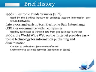 Brief History
1970s: Electronic Funds Transfer (EFT)
Used by the banking industry to exchange account information over
secured networks
Late 1970s and early 1980s: Electronic Data Interchange
(EDI) for e-commerce within companies
Used by businesses to transmit data from one business to another
1990s: the World Wide Web on the Internet provides easy-
to-use technology for information publishing and
dissemination
Cheaper to do business (economies of scale)
Enable diverse business activities (economies of scope)
 