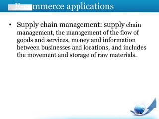 E-commerce applications
• Supply chain management: supply chain
management, the management of the flow of
goods and services, money and information
between businesses and locations, and includes
the movement and storage of raw materials.
 