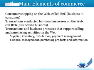 The Main Elements of commerce
Consumer shopping on the Web, called B2C (business to
consumer)
Transactions conducted between businesses on the Web,
call B2B (business to business)
Transactions and business processes that support selling
and purchasing activities on the Web
Supplier, inventory, distribution, payment management
Financial management, purchasing products and information
 