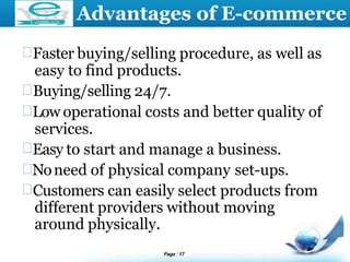 LOGO Advantages of E-commerce
Faster buying/selling procedure, as well as
easy to find products.
Buying/selling 24/7.
Low operational costs and better quality of
services.
Easy to start and manage a business.
Noneed of physical company set-ups.
Customers can easily select products from
different providers without moving
around physically.
Page 17
 