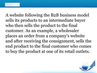 A website following the B2B business model
sells its products to an intermediate buyer
who then sells the product to the final
customer. As an example, a wholesaler
places an order from a company's website
and after receiving the consignment, sells the
end product to the final customer who comes
to buy the product at one of its retail outlets.
 