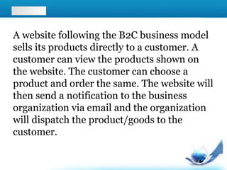 A website following the B2C business model
sells its products directly to a customer. A
customer can view the products shown on
the website. The customer can choose a
product and order the same. The website will
then send a notification to the business
organization via email and the organization
will dispatch the product/goods to the
customer.
 