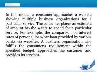 In this model, a consumer approaches a website
showing multiple business organizations for a
particular service. The consumer places an estimate
of amount he/she wants to spend for a particular
service. For example, the comparison of interest
rates of personal loan/car loan provided by various
banks via websites. A business organization who
fulfills the consumer's requirement within the
specified budget, approaches the customer and
provides its services.
 