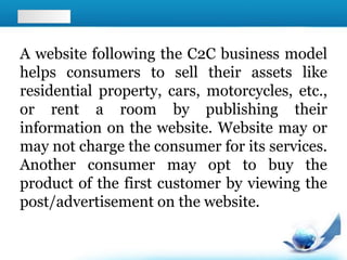 A website following the C2C business model
helps consumers to sell their assets like
residential property, cars, motorcycles, etc.,
or rent a room by publishing their
information on the website. Website may or
may not charge the consumer for its services.
Another consumer may opt to buy the
product of the first customer by viewing the
post/advertisement on the website.
 