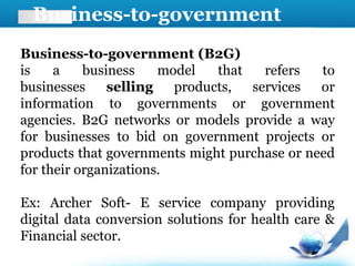 Business-to-government
(B2G)
Business-to-government (B2G)
is a business model that refers to
businesses selling products, services or
information to governments or government
agencies. B2G networks or models provide a way
for businesses to bid on government projects or
products that governments might purchase or need
for their organizations.
Ex: Archer Soft- E service company providing
digital data conversion solutions for health care &
Financial sector.
 