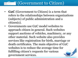 G2C (Government to Citizen)
• G2C (Government to Citizen) is a term that
refers to the relationships between organizations
(subjects) of public administration and a
citizen(s).
• Governments use G2C model websites to
approach citizen in general. Such websites
support auctions of vehicles, machinery, or any
other material. Such website also provides
services like registration for birth, marriage or
death certificates. The main objective of G2C
websites is to reduce the average time for
fulfilling citizen’s requests for various
government services.
 