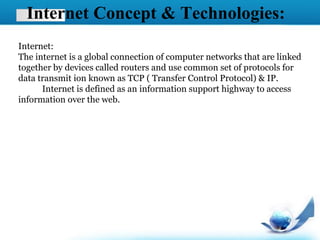 Internet Concept & Technologies:
Internet:
The internet is a global connection of computer networks that are linked
together by devices called routers and use common set of protocols for
data transmit ion known as TCP ( Transfer Control Protocol) & IP.
Internet is defined as an information support highway to access
information over the web.
 
