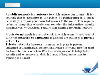 A public network is a network to which anyone can connect. It is a
network that is accessible to the public. By participating in a public
network, you expose your conncted devices to the world. This requires
defensive computing whereby you consider the information security
risks involved. WAN, Global network is an example for Public network.
A private network is any network to which access is restricted. A
corporate network or a network in a school are examples of private
networks.
Private networks have security measures in place to prevent
unwanted or unauthorized connections. Private networks are often used
for home, business, or school Wi-Fi networks, or mobile hotspots for
security and to preserve bandwidth.( range of frequencies used to
transmit the signal)
 
