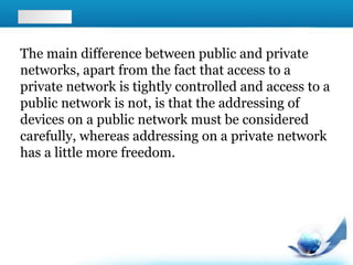 The main difference between public and private
networks, apart from the fact that access to a
private network is tightly controlled and access to a
public network is not, is that the addressing of
devices on a public network must be considered
carefully, whereas addressing on a private network
has a little more freedom.
 