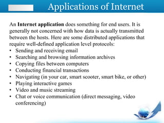 Applications of Internet
An Internet application does something for end users. It is
generally not concerned with how data is actually transmitted
between the hosts. Here are some distributed applications that
require well-defined application level protocols:
• Sending and receiving email
• Searching and browsing information archives
• Copying files between computers
• Conducting financial transactions
• Navigating (in your car, smart scooter, smart bike, or other)
• Playing interactive games
• Video and music streaming
• Chat or voice communication (direct messaging, video
conferencing)
 