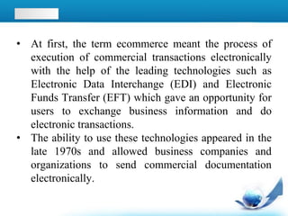 • At first, the term ecommerce meant the process of
execution of commercial transactions electronically
with the help of the leading technologies such as
Electronic Data Interchange (EDI) and Electronic
Funds Transfer (EFT) which gave an opportunity for
users to exchange business information and do
electronic transactions.
• The ability to use these technologies appeared in the
late 1970s and allowed business companies and
organizations to send commercial documentation
electronically.
 