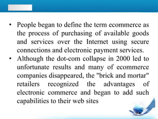• People began to define the term ecommerce as
the process of purchasing of available goods
and services over the Internet using secure
connections and electronic payment services.
• Although the dot-com collapse in 2000 led to
unfortunate results and many of ecommerce
companies disappeared, the "brick and mortar"
retailers recognized the advantages of
electronic commerce and began to add such
capabilities to their web sites
 