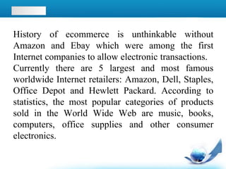 History of ecommerce is unthinkable without
Amazon and Ebay which were among the first
Internet companies to allow electronic transactions.
Currently there are 5 largest and most famous
worldwide Internet retailers: Amazon, Dell, Staples,
Office Depot and Hewlett Packard. According to
statistics, the most popular categories of products
sold in the World Wide Web are music, books,
computers, office supplies and other consumer
electronics.
 