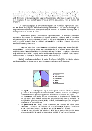 Con la nueva tecnología, las alianzas de subcontratación son ahora menos difíciles de
implementar, especialmente si ambas partes utilizan software de negocios similar. Son capaces
de duplicar su modelo de negocios a un costo muy bajo. Los nuevos participantes en el negocio
de la distribución se distinguen por dos aspectos fundamentales: la facilidad de negociar con ellos
y el incremento de valor que ofrecen a través de servicios innovadores, como el manejo del
inventario.
Los acuerdos complejos de subcontratación ya no son opcionales: representan la única
vía por la cual las compañías pueden obtener mayores beneficios. Un tema recurrente que las
empresas están implementando para realizar nuevos modelos de negocios: desintegración y
reintegración de las cadenas de valor.
La desintegración permite a las compañías separar los medios (los productos) del fin (las
necesidades del cliente). La desintegración requiere identificar, valorar y nutrir el verdadero
núcleo del negocio: las necesidadessatisfechaspor los productos y servicios de la compañía. Este
enfoque permite a los directivos reconsiderar sus capacidades centrales e identificar qué nuevas
formas de valor se pueden crear.
La reintegración permite a los negocios crearun esquema que optimice la cadena de valor
en su totalidad. También puede ayudar a crear una experiencia en paralelo para el cliente, que
satisfaga una necesidady almismo tiempo convenza, interese y conecte a los clientes. El objetivo
de la reintegración esreducir costos o resaltarla diferencia. El uso de la tecnología para reintegrar
cadenas de valor es un aspecto fundamental para la economía digital.
Según la estadística realizada por la revista Gestión en el año 2000, los clientes quieren
que las compañías con las que hacen negocios mejoren continuamente lo siguiente:
- La rapidez. En un tiempo real, hay un premio por la respuesta instantánea, precisa
y adecuada. Las compañías están en un cambio continuo: destruyen y reconstruyen
constantemente sus productos y procesos para ofrecer un servicio más rápido.
- La comodidad. Los clientes valoran la comodidad de hacer todas las compras en
un solo lugar, pero también quieren una mejor integración entre la recepción, el
cumplimiento y la entrega de un pedido, es decir, una mejor integración a lo largo de
una cadena de abastecimiento.
- La personalización. Los clientes desean que las empresas los traten como
individuos. Las restricciones artificiales al momento de elegir se están reemplazando
con la capacidad de ofrecer el producto preciso que los clientes desean.
- El precio. Las compañías que ofrecen servicios únicos a un precio razonable están
prosperando y beneficiándose de una enorme cantidad de nuevos compradores.
Rapidez
Personalización
Comodidad
Precio
Otros
 
