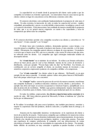 La capacidad de ver el mundo desde la perspectiva del cliente suele ayudar a que las
compañías no terminen en el destino equivocado. Los innovadores buscan cosas nuevas que los
clientes valoren en lugar de concentrarse en las diferencias existentes entre ellos.
El comercio electrónico está cambiando fundamentalmente la propuesta de valor para el
cliente. En años recientes, la innovación de valor en todos los aspectos del servicio –rapidez,
comodidad, personalización y precio- se aceleródebido a innovaciones tecnológicas como la web
y el comercio electrónico. Estasinnovaciones han cambiado de manera considerable la propuesta
de valor, que a su vez generó nuevas exigencias en cuanto a las capacidades y áreas de
competencia que deben tener las compañías.
5- El comercio electrónico permite a las compañías escuchar a sus clientes y convertirse en “el
más barato”, “el más conocido” o en “el mejor”.
El cliente tiene ante sí productos similares, demasiadas opciones y poco tiempo, y su
reacción natural es simplificar buscando el producto más barato, el más conocido, o el de mejor
calidad. Obviamente, las compañías quieren ubicarse en alguna de estas opciones. Un producto
o servicio que es bueno en un 98%, que no es conocido, o que cuesta 50 centavos más que otros,
no sobresale entre los demás. Las compañías que sigan estrategias moderadas tendrán un
desempeño inferior.
Ser “el más barato” no es sinónimo de ser inferior. Se refiere a un formato enfocado a
ofrecer un buen precio, para lo cual se han eliminado muchos de los costos de inventario y
distribución, como por ejemplo: “Precios bajos todos los días” de Wal-Mart. Ese formato, en
combinación con un servicio amigable al cliente, un excelente manejo de inventario y una
atmósfera corporativa empresarial, ayudaron a la compañía a debilitar a la competencia.
Con “el más conocido”, los clientes saben lo que obtienen. McDonald´s es un gran
ejemplo de una marca conocida. A menudo, quienes visitan otros países buscan el McDonald´s
local sólo porque saben lo que van a encontrar.
Ser “elmejor” implica renovar los procesos de servicio de manera constante, transformar
una compañía fácilmente y establecer relaciones amistosas con los clientes y proveedores. El
ejemplo más obvio del mejor en servicio excepcional es American Express, ejemplificado en su
plan de protección de reembolsos. Debido a que genera continuamente mejoras innovadoras en
el servicio y beneficios para el cliente, Amex conserva gran lealtad por parte de sus clientes.
En todos los ámbitos empresariales, los clientes exigen la innovación constante de la
noción de valor. Bill Gates (director general de Microsoft), lo llama el síndrome de “¿Qué has
hecho por mí últimamente?”
6- No utilizar la tecnología sólo para crear el producto, sino también para innovar, amenizar y
mejorar la experiencia total del producto, desde la selección y el pedido hasta la entrega y el
servicio.
Amazon.com ha emprendido iniciativas revolucionarias en la experiencia del cliente a
través de su interfaz de usuario. Existen pocas compañías que combinaron de manera tan exitosa
la innovación de la experiencia con elementos tradicionales para elposicionamiento de una marca.
El diseño y los vínculos de Amazon.com son lógicos, intuitivos y, sobre todo, amenos. Para crear
una experiencia de compras satisfactoria, la compañía creó una infraestructura de ventas
electrónicas al mundo que satisface las necesidades no expresadas de los clientes. Por ejemplo,
títulos difíciles de encontrar, no muy conocidos o agotados se pueden localizar a través del
 