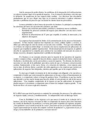 Ante la amenaza de perder clientes, los problemas de la integración de la infraestructura
se colocan en primer lugar en la agenda de negocios. Con el comercio electrónico, está claro que
la definición de arquitectura de una empresa debe cambiar. Los directivos han descubierto
gradualmente que no van a llegar muy lejos en el comercio electrónico si aplican soluciones
parciales a problemas de procesos que van desde los clientes hasta los proveedores.
La nueva prioridad es darel marco de ejecución ale-business Lo principal escomprender
los elementos del marco de ejecución del e-business, que debe:
- Ofrecer una estructura para definir, comunicar y monitorear nuevas realidades.
- Remodelar los procesos centrales del negocio para alinearlos con una nueva visión
organizacional.
- Reforzar la infraestructura de IT para que respalde el cambio, la innovación y los
objetivos del negocio.
Las empresas han alcanzado los límites de la automatización de los procesos funcionales
existentes. Si bien muchas empresas han mejorado sus costos, calidad, rapidez y servicio, es
difícil que sobresalgan de entre las demás con tan sólo estas variables. Para que sean redituables
en el futuro, las empresas deben dirigir su atención a las nuevas arquitecturas de aplicaciones de
negocios que respaldan la agilidad organizacional. Desde una perspectiva de negocios, la agilidad
describe la capacidad de la compañía para satisfacer las necesidades del mercado sin costos ni
tiempo excesivos, desajuste organizacional o pérdida de desempeño.
El e-business es un concepto atractivo para la mayoría de los ejecutivos de negocios:
vender y comprar en línea, expandir la base de clientes, mejorar la lealtad del cliente e interactuar
fácilmente y sin obstáculos con los proveedores y socios de negocios. No obstante, los directivos
necesitan ver más allá de la publicidad para darse cuenta de que el e-business está provocando
cambios fundamentales al dar nueva forma a la estructura de industrias, crear espacios para
nuevos tipos de informe diarios y permitir dar saltos gigantescos a las empresas que cuenten con
aplicaciones de negocios bien integradas, mientras que aquellas que no las tengan sufrirán.
Es claro que el rápido crecimiento de la alta tecnología está obligando a los ejecutivos a
comprender el rumbo que están tomando las aplicaciones en las que se basa el funcionamiento de
su negocio, y es importante reducir el riesgo de quedarse fuera. El problema es que hay mucho
que aprender y no hay mucho tiempo para hacerlo, debido al corto periodo de vida de las nuevas
aplicaciones. Una completa comprensión de la manera en que las aplicaciones de negocios
pueden apoyar el crecimiento, es importante para el futuro de cualquier empresa grande. Y este
hecho nos lleva a la octava regla del e-business.
8- La difícil tarea que tiene la gerencia es conjuntar las estrategias,los procesos y las aplicaciones
de negocios rápida, correcta y simultáneamente. Es indispensable tener un liderazgo fuerte.
Como la flexibilidad en los negocios es lo que marca el rumbo de la evolución del e-
business, uno de los mayores retos para un líder es comprender de manera clara cómo funcionan
los canales de distribución de productos y servicios para poder responder a la siguiente pregunta:
¿Nos quedamos con el estado actual de las cosas? ¿buscamos un reto en el puerto relativamente
seguro representado por la mejora del conjunto existente de productos? o ¿regresamos alcaos, el
riesgo y la incertidumbre de los productos y servicios nuevos?
 