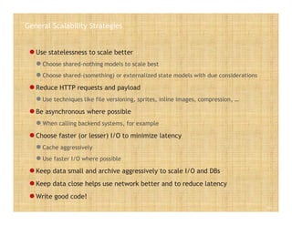 General Scalability Strategies
 Use statelessness to scale better
 Choose shared-nothing models to scale best
 Choose shared-(something) or externalized state models with due considerations
 Reduce HTTP requests and payload
 Use techniques like file versioning, sprites, inline images, compression, …
 Be asynchronous where possible
 When calling backend systems, for example
 Choose faster (or lesser) I/O to minimize latency
 Cache aggressively
 Use faster I/O where possible
 Keep data small and archive aggressively to scale I/O and DBs
 Keep data close helps use network better and to reduce latency
 Write good code!
Slide 14
 