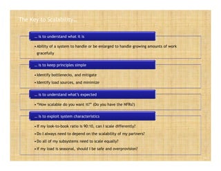 The Key to Scalability…
Slide 5
•Ability of a system to handle or be enlarged to handle growing amounts of work
gracefully
… is to understand what it is
•Identify bottlenecks, and mitigate
•Identify load sources, and minimize
… is to keep principles simple
•“How scalable do you want it?” (Do you have the NFRs?)
… is to understand what’s expected
•If my look-to-book ratio is 90:10, can I scale differently?
•Do I always need to depend on the scalability of my partners?
•Do all of my subsystems need to scale equally?
•If my load is seasonal, should I be safe and overprovision?
… is to exploit system characteristics
 