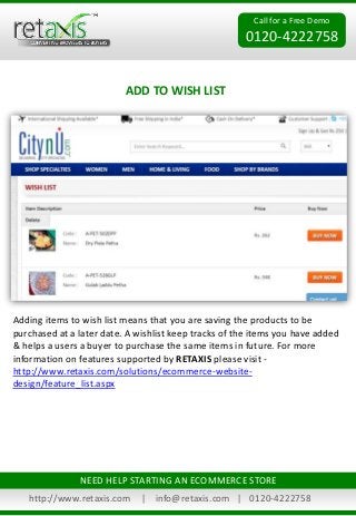 Call for a Free Demo 
0120-4222758 
ADD TO WISH LIST 
Adding items to wish list means that you are saving the products to be 
purchased at a later date. A wishlist keep tracks of the items you have added 
& helps a users a buyer to purchase the same items in future. For more 
information on features supported by RETAXIS please visit - 
http://www.retaxis.com/solutions/ecommerce-website-design/ 
feature_list.aspx 
NEED HELP STARTING AN ECOMMERCE STORE 
http://www.retaxis.com | info@retaxis.com | 0120-4222758 
