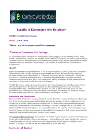 Benefits of Ecommerce Web Developer
Contact : contact@adodis.com

Phone : 213-402-1779

Website : http://www.ecommerce-web-developers.com


Welcome to Ecommerce Web Developer
An ecommerce solution features a vast variety of easy online shopping cart accessibility allowing online
business owners to build, operate, and maintain online stores with little effort and with no additional costs,
added fees, or limits. Ecommerce solution has been widely used for easier website maintenance and online
customer assistance, and allows regular updates to be installed on a daily basis for further features
enhancement.

About US

Ecommerce Website Development Services at our development centre is utmost quality driven Ecommerce
development output & custom web Site development tailored to meet the needs of every company’s
Ecommerce development requirements. As Ecommerce Professional Website Development Company, we
specialize in Ecommerce development Services, Ecommerce website designer, flash web site design,
database driven shopping carts, search engine submission, website promotion, website management and
maintenance, Ecommerce website Maintenance and design...

We offer Ecommerce website Services at reasonable rates for individuals and smaller businesses. We can
offer several Ecommerce development solutions and it’s available to you from a small ecommerce
development to a large Ecommerce solution. So when you want to get your business visible and well
presented to your customers contact our Ecommerce development team and we will make sure that your
Ecommerce development ventures a good experience for you and your customers.

Ecommerce Web Development
Ecommerce Web Development company offering the best in Ecommerce website development, eCommerce
web design for growing businesses, small or large, allowing your company to market products or services
through your eCommerce website at an affordable price. Our expert team is experienced in designing &
developing custom websites that effectively promote your business, bringing success & sales online. Our
Ecommerce Web Developer have proven to be some of the best on the web. Our websites are easy to use,
simple to manage and allow your company to sell products or services online. Each website is professionally
designed & programmed to match your business’ needs & goals.

Our Ecommerce Web Development methodologies will make it easy for you to run an online business,because
We use advanced technologies. Our shopping carts are robust and extremely stable providing the customers
the ability to cash out quickly, easily and securely. Our ecommerce setup is custom designed for your
business so that your site look and feel and operate exactly as you want it to.

Ecommerce web Developer :
 