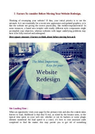 5 Factors To consider Before Moving Your Website Redesign.
Thinking of revamping your website? If thus, your initial priority is to see the
rationale. Is it out essentially for a recent new appearance and updated graphics, or is
that the website not giving the correct practicality, like mobile-responsiveness? In
some instances, a brand new templet with totally different style components might
accomplish your objective, whereas websites with larger underlying problems may
have to be fully restored and redesigned.
Here square measure 5 factors to think about before moving forward:
Site Loading Time :
When an opportunity visits your page for the primary time and also the content takes
forever to load, likelihood is that they’ll exit, as noted by the bounce rates, or the
typical time spent on your web site. whether or not its hackers or some plugin
element transferral the load speed to a crawl, it’s best to own associate audit
completed to find the matter. this may permit you to get rid of something
 