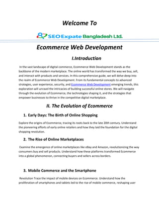 Welcome To
Ecommerce Web Development
I.Introduction
In the vast landscape of digital commerce, Ecommerce Web Development stands as the
backbone of the modern marketplace. The online world has transformed the way we buy, sell,
and interact with products and services. In this comprehensive guide, we will delve deep into
the realm of Ecommerce Web Development. From its fundamental concepts to advanced
strategies, user experience, security, and Ecommerce Web Development emerging trends, this
exploration will unravel the intricacies of building successful online stores. We will navigate
through the evolution of Ecommerce, the technologies shaping it, and the strategies that
empower businesses to thrive in the competitive digital marketplace.
II. The Evolution of Ecommerce
1. Early Days: The Birth of Online Shopping
Explore the origins of Ecommerce, tracing its roots back to the late 20th century. Understand
the pioneering efforts of early online retailers and how they laid the foundation for the digital
shopping revolution.
2. The Rise of Online Marketplaces
Examine the emergence of online marketplaces like eBay and Amazon, revolutionizing the way
consumers buy and sell products. Understand how these platforms transformed Ecommerce
into a global phenomenon, connecting buyers and sellers across borders.
3. Mobile Commerce and the Smartphone
Revolution Trace the impact of mobile devices on Ecommerce. Understand how the
proliferation of smartphones and tablets led to the rise of mobile commerce, reshaping user
 