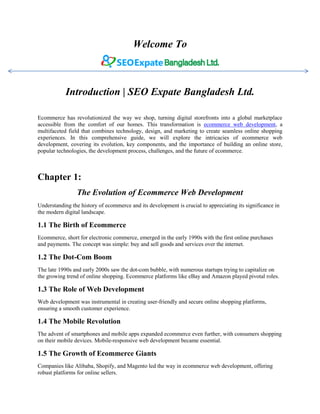 Welcome To
Introduction | SEO Expate Bangladesh Ltd.
Ecommerce has revolutionized the way we shop, turning digital storefronts into a global marketplace
accessible from the comfort of our homes. This transformation is ecommerce web development, a
multifaceted field that combines technology, design, and marketing to create seamless online shopping
experiences. In this comprehensive guide, we will explore the intricacies of ecommerce web
development, covering its evolution, key components, and the importance of building an online store,
popular technologies, the development process, challenges, and the future of ecommerce.
Chapter 1:
The Evolution of Ecommerce Web Development
Understanding the history of ecommerce and its development is crucial to appreciating its significance in
the modern digital landscape.
1.1 The Birth of Ecommerce
Ecommerce, short for electronic commerce, emerged in the early 1990s with the first online purchases
and payments. The concept was simple: buy and sell goods and services over the internet.
1.2 The Dot-Com Boom
The late 1990s and early 2000s saw the dot-com bubble, with numerous startups trying to capitalize on
the growing trend of online shopping. Ecommerce platforms like eBay and Amazon played pivotal roles.
1.3 The Role of Web Development
Web development was instrumental in creating user-friendly and secure online shopping platforms,
ensuring a smooth customer experience.
1.4 The Mobile Revolution
The advent of smartphones and mobile apps expanded ecommerce even further, with consumers shopping
on their mobile devices. Mobile-responsive web development became essential.
1.5 The Growth of Ecommerce Giants
Companies like Alibaba, Shopify, and Magento led the way in ecommerce web development, offering
robust platforms for online sellers.
 